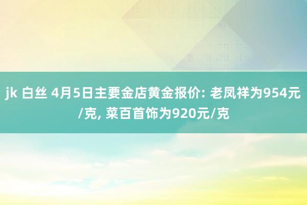 jk 白丝 4月5日主要金店黄金报价: 老凤祥为954元/克, 菜百首饰为920元/克