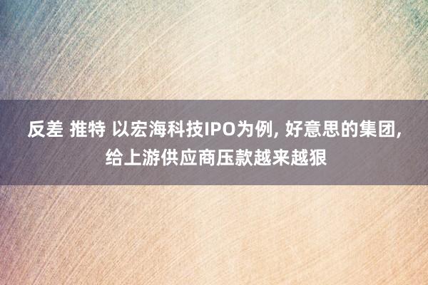 反差 推特 以宏海科技IPO为例, 好意思的集团, 给上游供应商压款越来越狠
