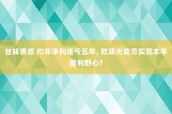 丝袜诱惑 扣非净利连亏五年, 欧菲光能否实现本年盈利野心?