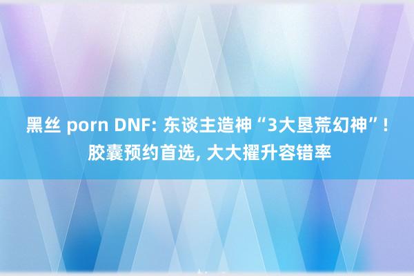 黑丝 porn DNF: 东谈主造神“3大垦荒幻神”! 胶囊预约首选, 大大擢升容错率