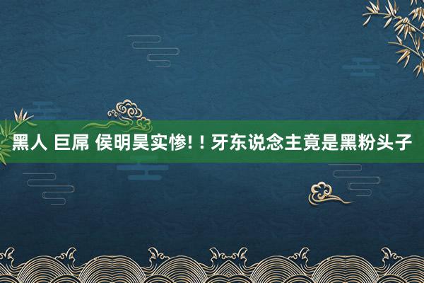 黑人 巨屌 侯明昊实惨! ! 牙东说念主竟是黑粉头子
