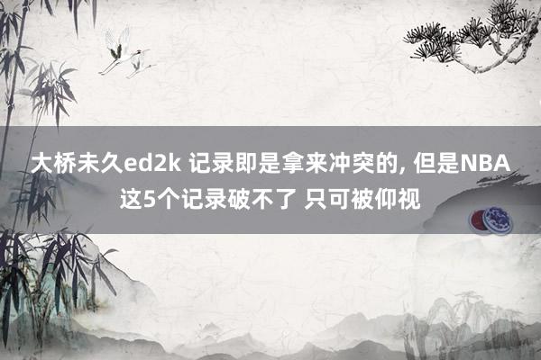大桥未久ed2k 记录即是拿来冲突的, 但是NBA这5个记录破不了 只可被仰视