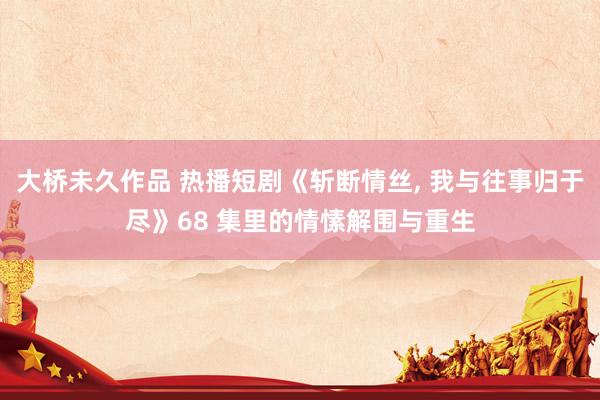 大桥未久作品 热播短剧《斩断情丝, 我与往事归于尽》68 集里的情愫解围与重生