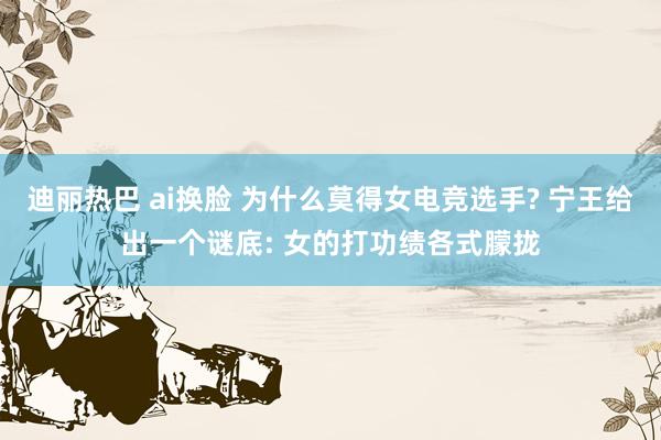 迪丽热巴 ai换脸 为什么莫得女电竞选手? 宁王给出一个谜底: 女的打功绩各式朦拢