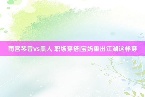 雨宫琴音vs黑人 职场穿搭|宝妈重出江湖这样穿