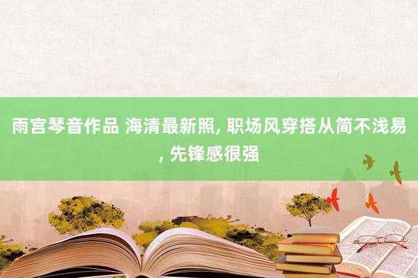 雨宫琴音作品 海清最新照, 职场风穿搭从简不浅易, 先锋感很强