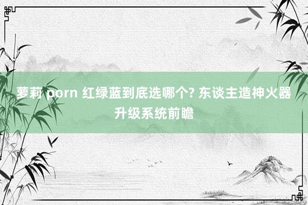 萝莉 porn 红绿蓝到底选哪个? 东谈主造神火器升级系统前瞻