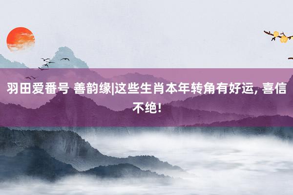 羽田爱番号 善韵缘|这些生肖本年转角有好运, 喜信不绝!