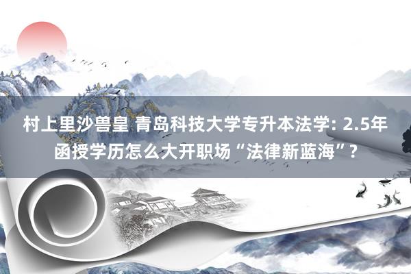 村上里沙兽皇 青岛科技大学专升本法学: 2.5年函授学历怎么大开职场“法律新蓝海”?