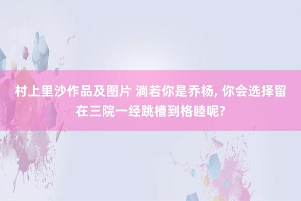村上里沙作品及图片 淌若你是乔杨, 你会选择留在三院一经跳槽到格睦呢?