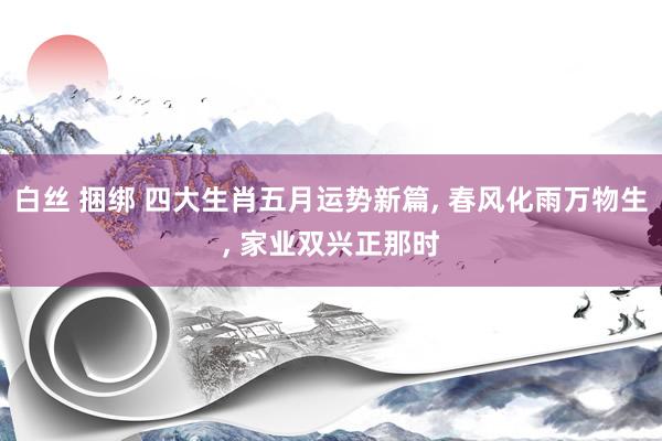 白丝 捆绑 四大生肖五月运势新篇, 春风化雨万物生, 家业双兴正那时