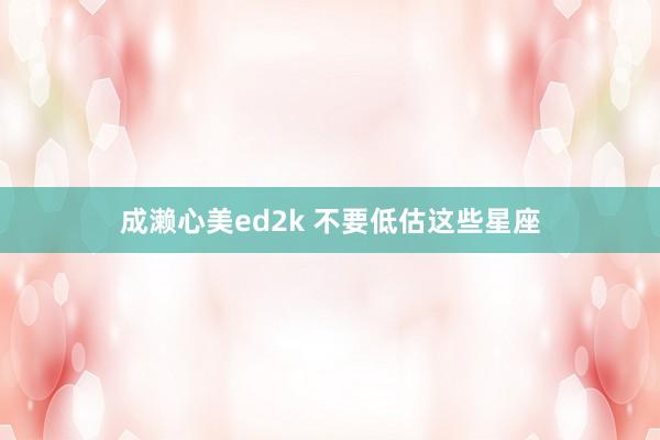 成濑心美ed2k 不要低估这些星座