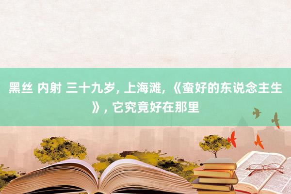 黑丝 内射 三十九岁, 上海滩, 《蛮好的东说念主生》, 它究竟好在那里