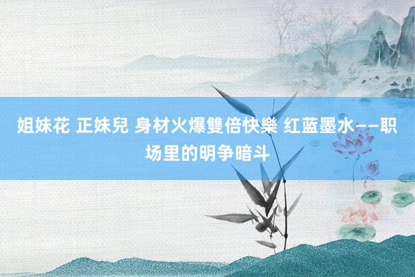 姐妹花 正妹兒 身材火爆雙倍快樂 红蓝墨水——职场里的明争暗斗