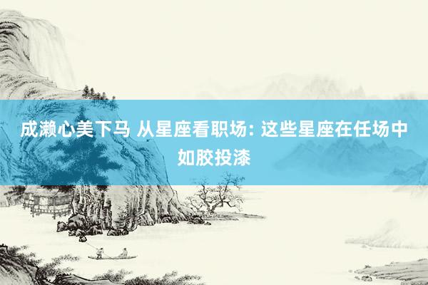 成濑心美下马 从星座看职场: 这些星座在任场中如胶投漆