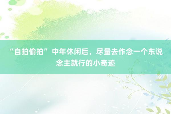 “自拍偷拍” 中年休闲后，尽量去作念一个东说念主就行的小奇迹