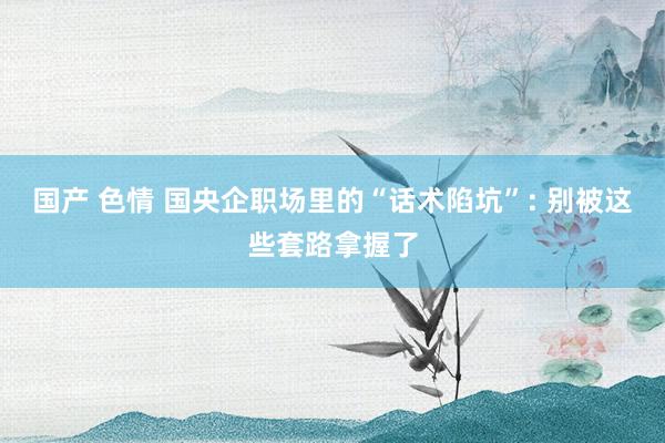 国产 色情 国央企职场里的“话术陷坑”: 别被这些套路拿握了