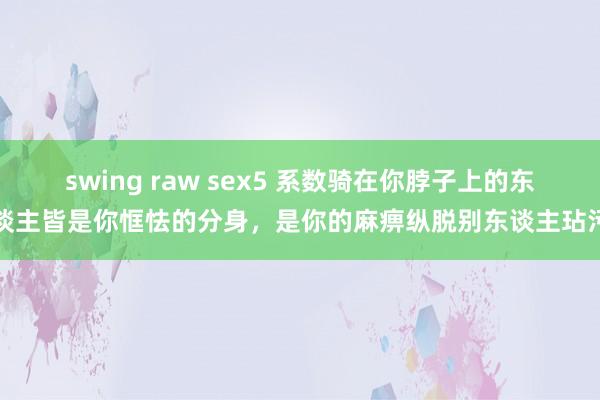 swing raw sex5 系数骑在你脖子上的东谈主皆是你恇怯的分身，是你的麻痹纵脱别东谈主玷污