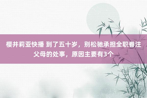 樱井莉亚快播 到了五十岁，别松驰承担全职眷注父母的处事，原因主要有3个