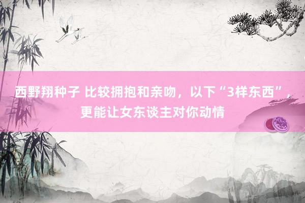 西野翔种子 比较拥抱和亲吻，以下“3样东西”，更能让女东谈主对你动情