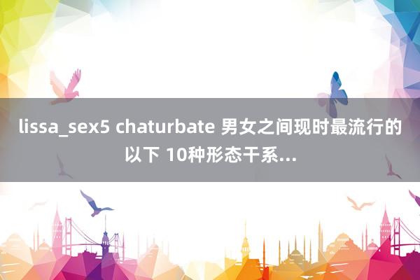lissa_sex5 chaturbate 男女之间现时最流行的以下 10种形态干系...