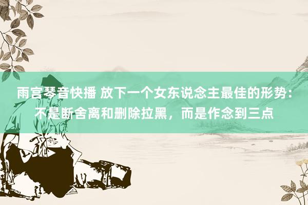 雨宫琴音快播 放下一个女东说念主最佳的形势：不是断舍离和删除拉黑，而是作念到三点