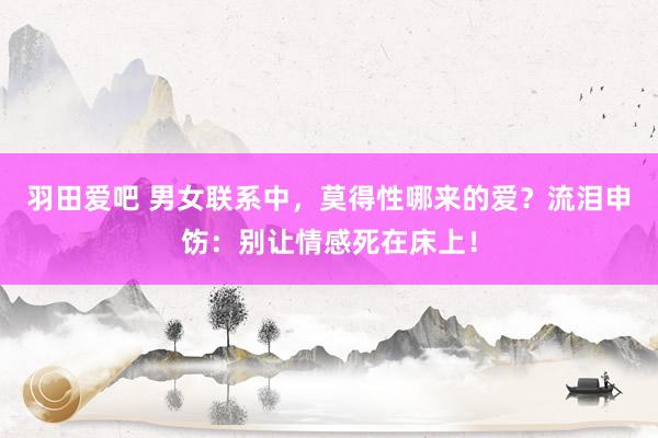 羽田爱吧 男女联系中，莫得性哪来的爱？流泪申饬：别让情感死在床上！