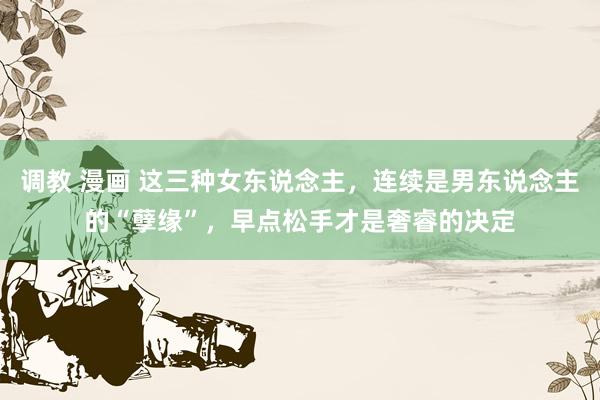 调教 漫画 这三种女东说念主，连续是男东说念主的“孽缘”，早点松手才是奢睿的决定