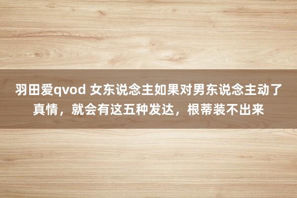 羽田爱qvod 女东说念主如果对男东说念主动了真情，就会有这五种发达，根蒂装不出来