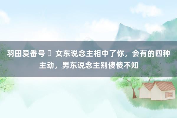 羽田爱番号 ​女东说念主相中了你，会有的四种主动，男东说念主别傻傻不知