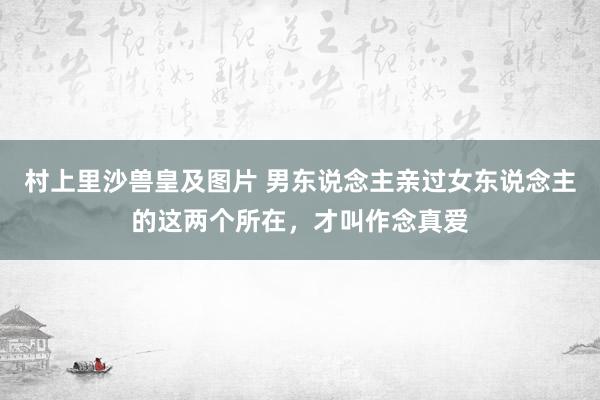 村上里沙兽皇及图片 男东说念主亲过女东说念主的这两个所在，才叫作念真爱