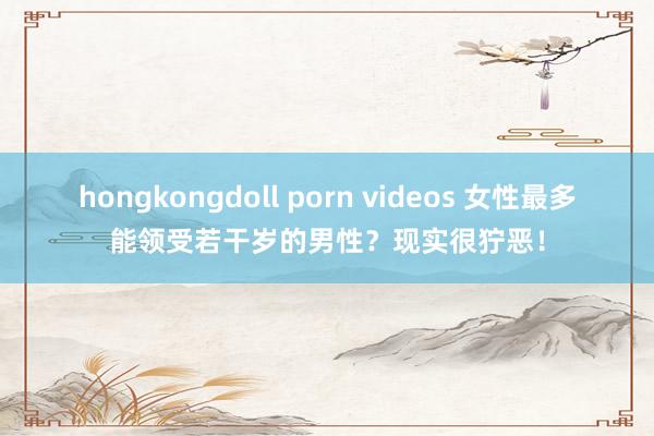 hongkongdoll porn videos 女性最多能领受若干岁的男性？现实很狞恶！