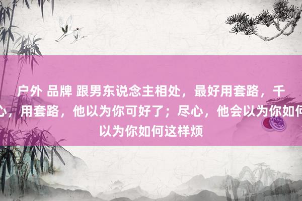 户外 品牌 跟男东说念主相处，最好用套路，千万别走心，用套路，他以为你可好了；尽心，他会以为你如何这样烦