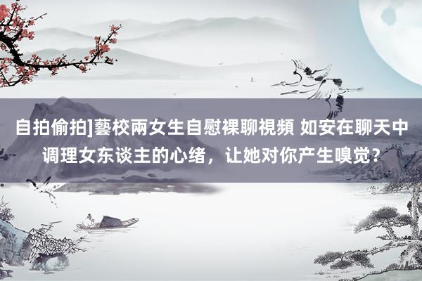 自拍偷拍]藝校兩女生自慰裸聊視頻 如安在聊天中调理女东谈主的心绪，让她对你产生嗅觉？