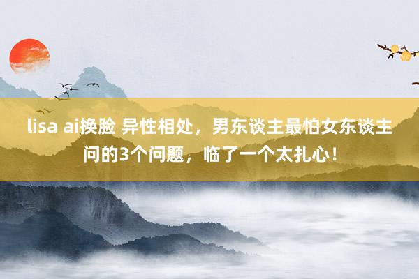 lisa ai换脸 异性相处，男东谈主最怕女东谈主问的3个问题，临了一个太扎心！