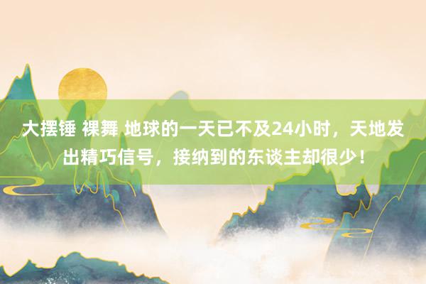 大摆锤 裸舞 地球的一天已不及24小时，天地发出精巧信号，接纳到的东谈主却很少！