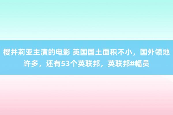 樱井莉亚主演的电影 英国国土面积不小，国外领地许多，还有53个英联邦，英联邦#幅员