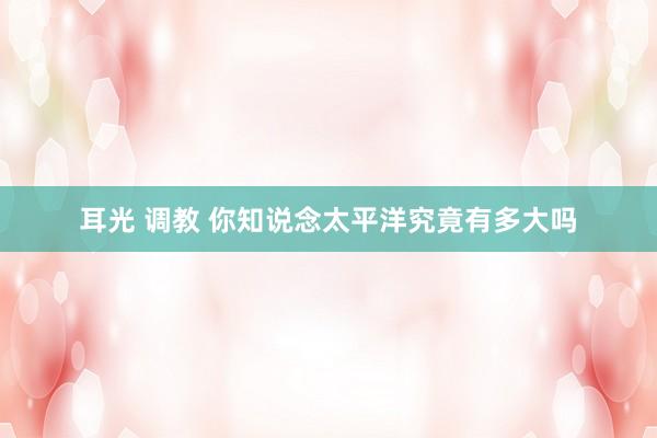 耳光 调教 你知说念太平洋究竟有多大吗