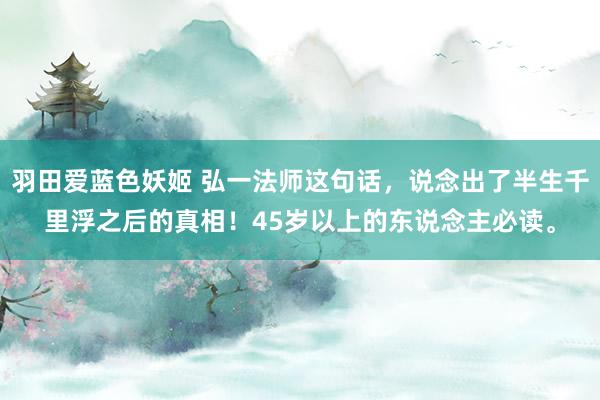 羽田爱蓝色妖姬 弘一法师这句话，说念出了半生千里浮之后的真相！45岁以上的东说念主必读。