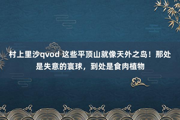 村上里沙qvod 这些平顶山就像天外之岛！那处是失意的寰球，到处是食肉植物