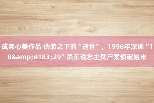 成濑心美作品 伪装之下的“逝世”，1996年深圳“10&#183;29”杀东说念主焚尸案侦破始末