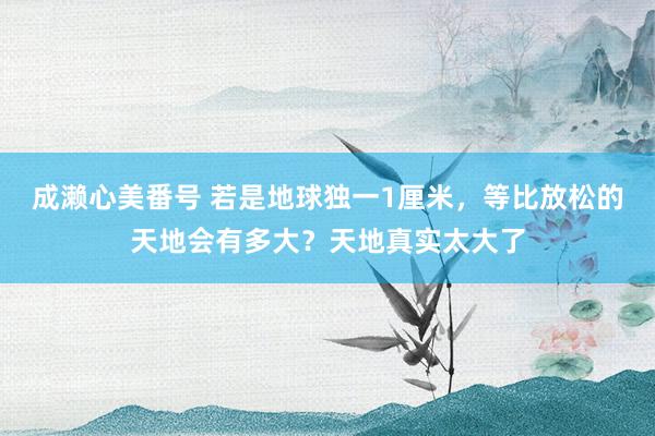 成濑心美番号 若是地球独一1厘米，等比放松的天地会有多大？天地真实太大了