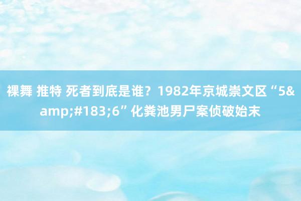 裸舞 推特 死者到底是谁？1982年京城崇文区“5&#183;6”化粪池男尸案侦破始末