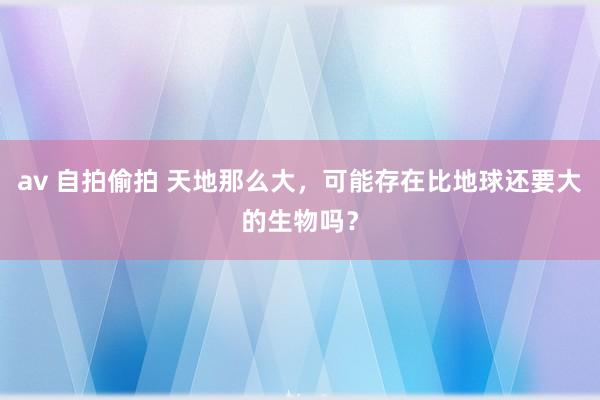 av 自拍偷拍 天地那么大，可能存在比地球还要大的生物吗？