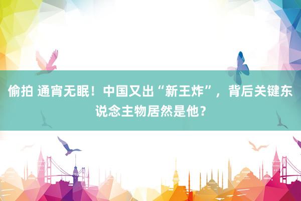 偷拍 通宵无眠！中国又出“新王炸”，背后关键东说念主物居然是他？