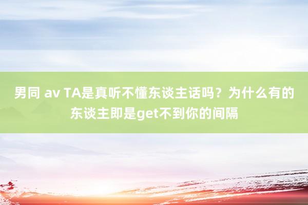 男同 av TA是真听不懂东谈主话吗？为什么有的东谈主即是get不到你的间隔
