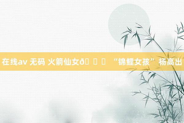 在线av 无码 火箭仙女🚀 “锦鲤女孩” 杨高出