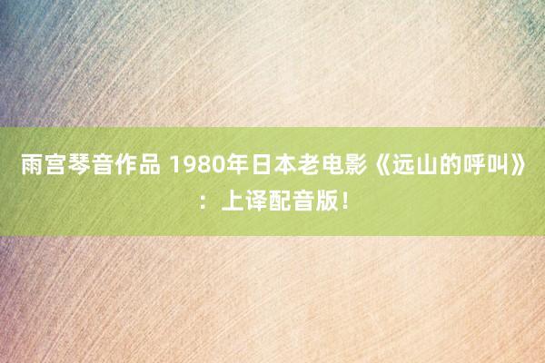 雨宫琴音作品 1980年日本老电影《远山的呼叫》：上译配音版！