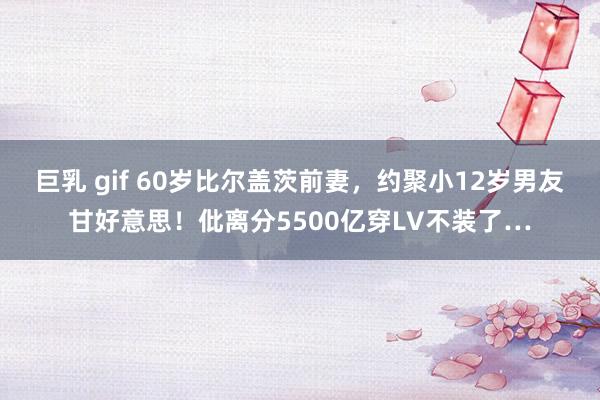 巨乳 gif 60岁比尔盖茨前妻，约聚小12岁男友甘好意思！仳离分5500亿穿LV不装了…