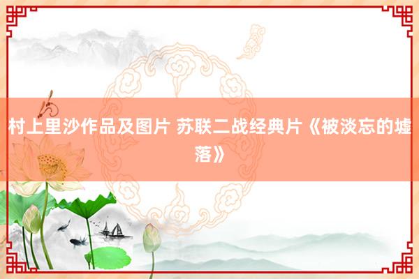村上里沙作品及图片 苏联二战经典片《被淡忘的墟落》